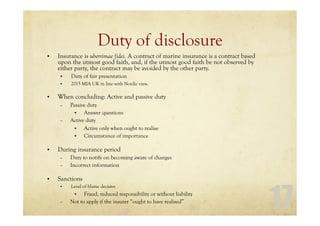 17
Duty of disclosure
• Insurance is uberrimae fidei. A contract of marine insurance is a contract based
upon the utmost good faith, and, if the utmost good faith be not observed by
either party, the contract may be avoided by the other party.
• Duty of fair presentation
• 2015 MIA UK in line with Nordic view.
• When concluding: Active and passive duty
– Passive duty
• Answer questions
– Active duty
• Active only when ought to realise
• Circumstance of importance
• During insurance period
– Duty to notify on becoming aware of changes
– Incorrect information
• Sanctions
• Level of blame decisive
• Fraud, reduced responsibility or without liability
– Not to apply if the insurer “ought to have realised”
 