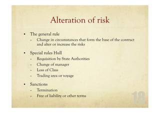 18
Alteration of risk
• The general rule
– Change in circumstances that form the base of the contract
and alter or increase the risks
• Special rules Hull
– Requisition by State Authorities
– Change of manager
– Loss of Class
– Trading area or voyage
• Sanctions
– Termination
– Free of liability or other terms
 