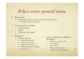 22
Policy cover: general issues
Risk covered
Perils of the seas (it is a marine policy) and incident perils
All risks contra Named perils
Losses or expenses covered
General average
Salvage
Other particular charges
Exclusions
General exclusions
War and similar acts
Loss caused by delay
Ordinary wear and tear
Ordinary leakage or breakage
Inherent vice
Specific exclusions in different
insurances
Different commercial risk
Loss of profit
Loss of time
Wages and maintenance
Liability in property insurance
 