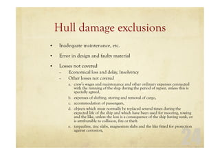 24
Hull damage exclusions
• Inadequate maintenance, etc.
• Error in design and faulty material
• Losses not covered
– Economical loss and delay, Insolvency
– Other losses not covered
a. crew’s wages and maintenance and other ordinary expenses connected
with the running of the ship during the period of repair, unless this is
specially agreed,
b. expenses of shifting, storing and removal of cargo,
c. accommodation of passengers,
d. objects which must normally be replaced several times during the
expected life of the ship and which have been used for mooring, towing
and the like, unless the loss is a consequence of the ship having sunk, or
is attributable to collision, fire or theft.
e. tarpaulins, zinc slabs, magnesium slabs and the like fitted for protection
against corrosion,
 