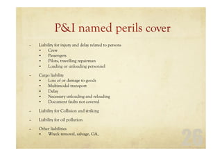 26
P&I named perils cover
– Liability for injury and delay related to persons
• Crew
• Passengers
• Pilots, travelling repairman
• Loading or unloading personnel
– Cargo liability
• Loss of or damage to goods
• Multimodal transport
• Delay
• Necessary unloading and reloading
• Document faults not covered
– Liability for Collision and striking
– Liability for oil pollution
– Other liabilities
• Wreck removal, salvage, GA,
 