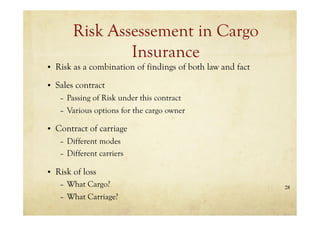 28
Risk Assessement in Cargo
Insurance
• Risk as a combination of findings of both law and fact
• Sales contract
– Passing of Risk under this contract
– Various options for the cargo owner
• Contract of carriage
– Different modes
– Different carriers
• Risk of loss
– What Cargo?
– What Carriage?
 