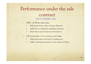 29
Performance under the sale
contract
• EXW – Ex Works sellers place
• Risk passes there, when at buyers disposal.
• Seller has no obligation regarding insurance.
• Buyer has to pay transport and insurance.
• CIF named place - Cost, insurance and freight
• Risk passes when on-board in loading port.
• Seller is effecting insurance in the interest of buyer.
INCOTERMS 2010
 