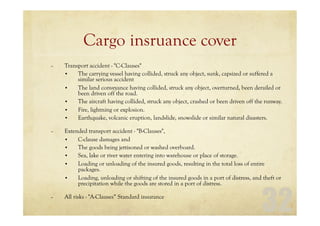 32
Cargo insruance cover
– Transport accident - "C-Clauses"
• The carrying vessel having collided, struck any object, sunk, capsized or suffered a
similar serious accident
• The land conveyance having collided, struck any object, overturned, been derailed or
been driven off the road.
• The aircraft having collided, struck any object, crashed or been driven off the runway.
• Fire, lightning or explosion.
• Earthquake, volcanic eruption, landslide, snowslide or similar natural disasters.
– Extended transport accident - "B-Clauses",
• C-clause damages and
• The goods being jettisoned or washed overboard.
• Sea, lake or river water entering into warehouse or place of storage.
• Loading or unloading of the insured goods, resulting in the total loss of entire
packages.
• Loading, unloading or shifting of the insured goods in a port of distress, and theft or
precipitation while the goods are stored in a port of distress.
– All risks - "A-Clauses“ Standard insurance
 