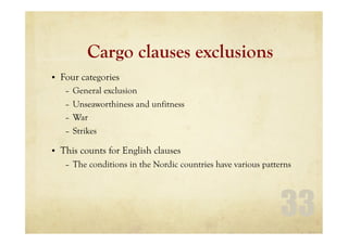 33
Cargo clauses exclusions
• Four categories
– General exclusion
– Unseaworthiness and unfitness
– War
– Strikes
• This counts for English clauses
– The conditions in the Nordic countries have various patterns
 