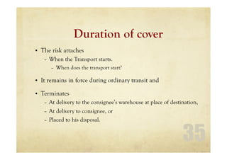 35
Duration of cover
• The risk attaches
– When the Transport starts.
– When does the transport start?
• It remains in force during ordinary transit and
• Terminates
– At delivery to the consignee’s warehouse at place of destination,
– At delivery to consignee, or
– Placed to his disposal.
 