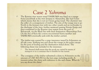 Case 2 Yahroma
The Russian river motor vessel YAHROMA was fixed on a voyage
from Lesosibirsk at the river Jenissej to Alexandria. She had 0-class
which means that she is not an Ocean going vessel. The charterer was
the seller of a consignment of timber. The aim of the voyage was to go
North in the Jenissej river with two other vessels and an ice-breaker to
the discharge of the river, further westward passing Novaja Zemja and
then southward in the Russian river system from the port of
Belomorsk, via the Black Sea with final destination Alexandrian Port.
On the Sea of Kara the convoy encountered heavy weather and
YAHROMA eventually sank with the timber carried.
The timber was covered by a cargo insurance issued by A-Insurers on
all risk cover. Nothing was said about the voyage in the policy except
for the port of loading and the destination stated above. The
following clause was included in the insurance.
The Assured shall ensure that the goods are carried by means of
transport or in a container that is suitable for the transit.
The consignee of the timber submitted a claim to A-Insurers on the
amount of USD 363,592 for the lost cargo including profit. A-
insurers refuse the claim with reference to the said clause. What do
you say about the claim?
 
