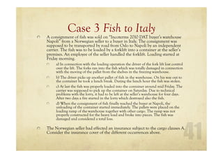 Case 3 Fish to Italy
A consignment of fish was sold on “Incoterms 2010 DAT buyer’s warehouse
Napoli” from a Norwegian seller to a buyer in Italy. The consignment was
supposed to be transported by road from Oslo to Napoli by an independent
carrier. The fish was to be loaded by a forklift into a container at the seller’s
premises. An employee of the seller handled the forklift. Loading started at
Friday morning.
a) In connection with the loading operation the driver of the fork lift lost control
over the lift. The forks ran into the fish which was totally damaged in connection
with the moving of the pallet from the shelves in the freezing warehouse.
b) The driver picks up another pallet of fish in the warehouse. On his way out to
the container he took a lunch break. During the lunch hour the fish was stolen.
c) At last the fish was properly loaded into the container around mid Friday. The
carrier was supposed to pick up the container on Saturday. Due to technical
problems with the lorry, it had to be left at the seller’s warehouse for four days.
After two days a fire started in the lorry which destroyed also the fish.
d) When the consignment of fish finally reached the buyer at Napoli, the
unloading of the container started immediately. The pallets were placed on the
loading ramp of the warehouse together with other cargo. The ramp was not
properly constructed for the heavy load and broke into pieces. The fish was
damaged and considered a total loss.
The Norwegian seller had effected an insurance subject to the cargo clauses A.
Consider the insurance cover of the different occurrences above.
 