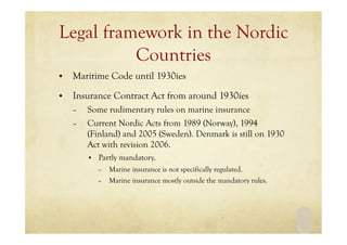 6
Legal framework in the Nordic
Countries
• Maritime Code until 1930ies
• Insurance Contract Act from around 1930ies
– Some rudimentary rules on marine insurance
– Current Nordic Acts from 1989 (Norway), 1994
(Finland) and 2005 (Sweden). Denmark is still on 1930
Act with revision 2006.
• Partly mandatory.
– Marine insurance is not specifically regulated.
– Marine insurance mostly outside the mandatory rules.
 