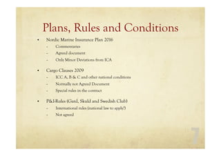 7
Plans, Rules and Conditions
• Nordic Marine Insurance Plan 2016
– Commentaries
– Agreed document
– Only Minor Deviations from ICA
• Cargo Clauses 2009
– ICC A, B & C and other national conditions
– Normally not Agreed Document
– Special rules in the contract
• P&I-Rules (Gard, Skuld and Swedish Club)
– International rules (national law to apply?)
– Not agreed
 
