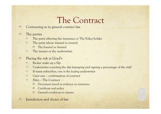 8
The Contract
Contracting as in general contract law
The parties
The party effecting the insurance or The Policy holder
The party whose interest is covered
The Insured or Assured
The insurer or the underwriter
Placing the risk at Lloyd’s
Broker make up a Slip
Underwriter scratching the slip (stamping and signing a percentage of the risk)
If many subscriber, one is the leading underwriter
Cover note – confirmation of contract
Policy – The Contract
Document issued as evidence on insurance
Certificate and policy
General conditions or clauses
Jurisdiction and choice of law
 