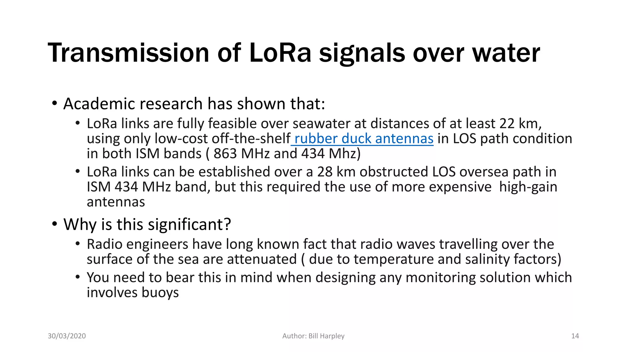Transmission of LoRa signals over water
• Academic research has shown that:
• LoRa links are fully feasible over seawater at distances of at least 22 km,
using only low-cost off-the-shelf rubber duck antennas in LOS path condition
in both ISM bands ( 863 MHz and 434 Mhz)
• LoRa links can be established over a 28 km obstructed LOS oversea path in
ISM 434 MHz band, but this required the use of more expensive high-gain
antennas
• Why is this significant?
• Radio engineers have long known fact that radio waves travelling over the
surface of the sea are attenuated ( due to temperature and salinity factors)
• You need to bear this in mind when designing any monitoring solution which
involves buoys
30/03/2020 Author: Bill Harpley 14
 