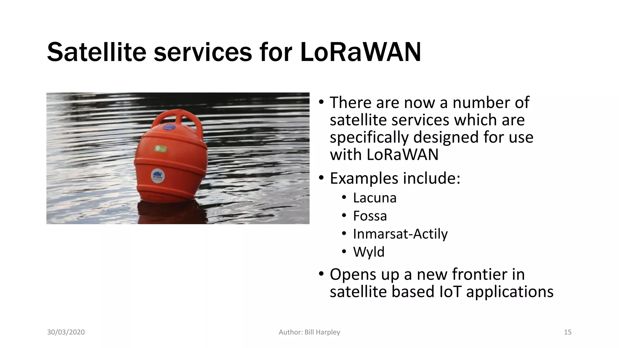 Satellite services for LoRaWAN
• There are now a number of
satellite services which are
specifically designed for use
with LoRaWAN
• Examples include:
• Lacuna
• Fossa
• Inmarsat-Actily
• Wyld
• Opens up a new frontier in
satellite based IoT applications
30/03/2020 Author: Bill Harpley 15
 