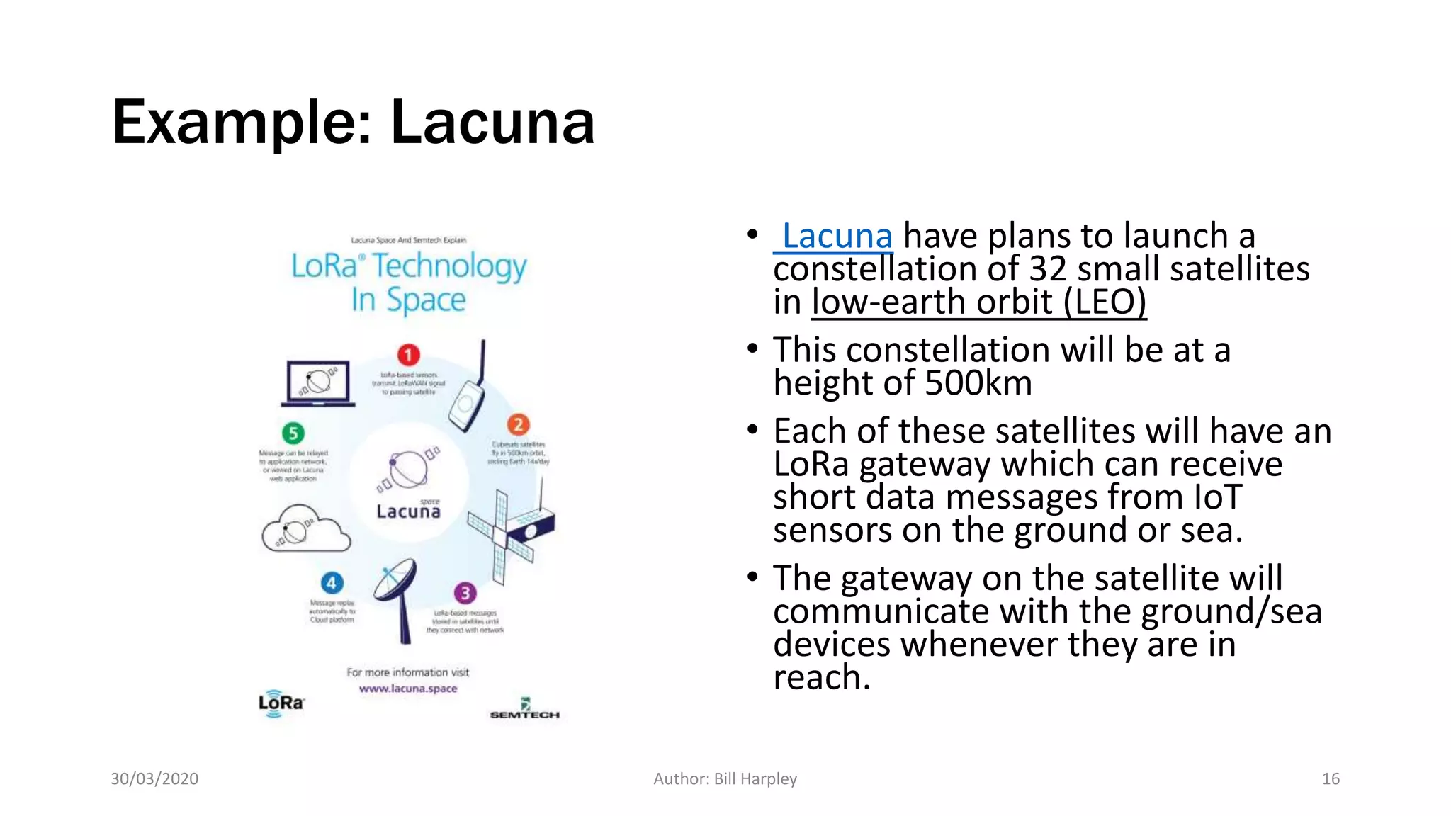 Example: Lacuna
• Lacuna have plans to launch a
constellation of 32 small satellites
in low-earth orbit (LEO)
• This constellation will be at a
height of 500km
• Each of these satellites will have an
LoRa gateway which can receive
short data messages from IoT
sensors on the ground or sea.
• The gateway on the satellite will
communicate with the ground/sea
devices whenever they are in
reach.
30/03/2020 Author: Bill Harpley 16
 