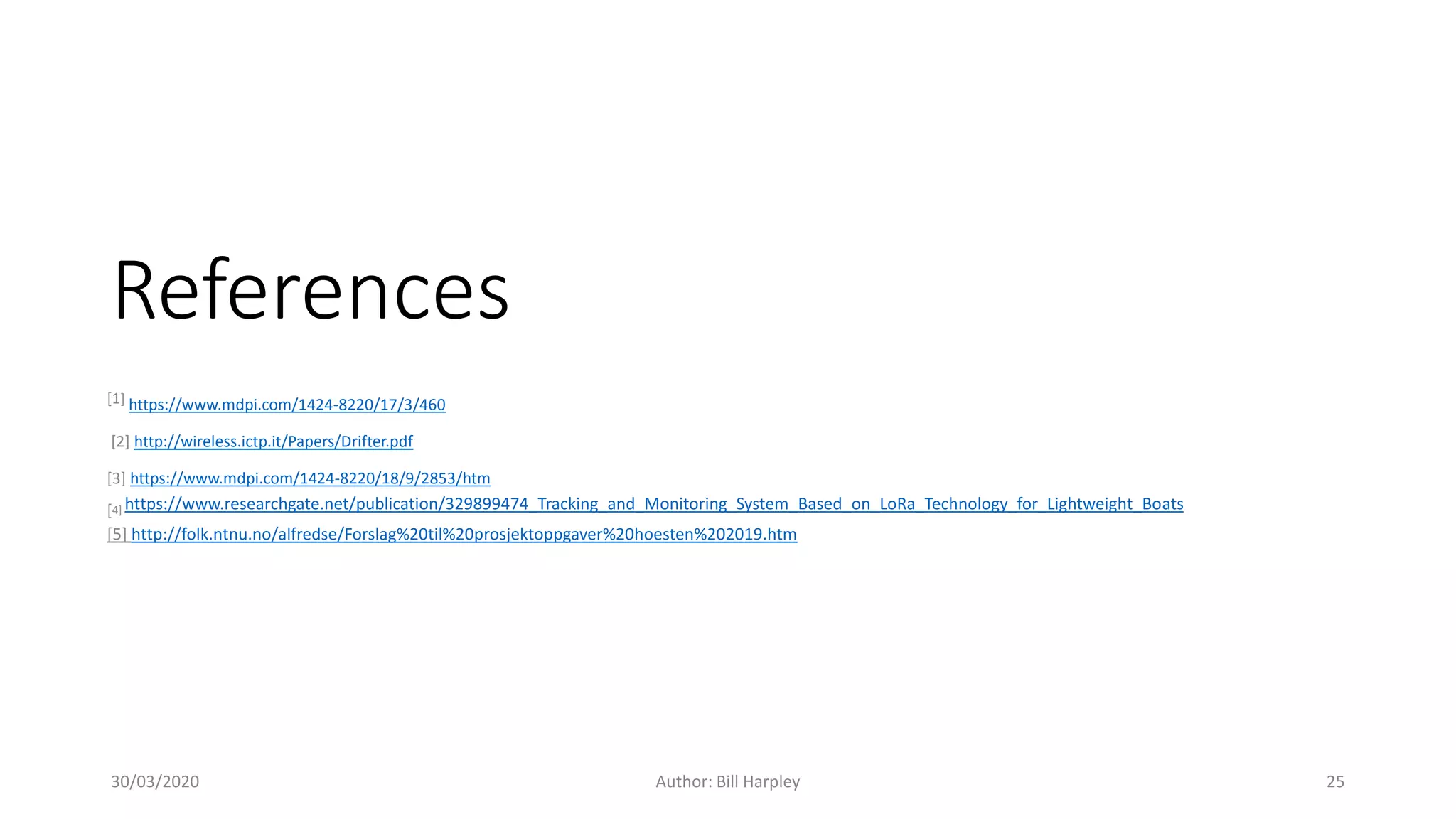 References
[1] https://www.mdpi.com/1424-8220/17/3/460
[2] http://wireless.ictp.it/Papers/Drifter.pdf
[3] https://www.mdpi.com/1424-8220/18/9/2853/htm
[4] https://www.researchgate.net/publication/329899474_Tracking_and_Monitoring_System_Based_on_LoRa_Technology_for_Lightweight_Boats
[5] http://folk.ntnu.no/alfredse/Forslag%20til%20prosjektoppgaver%20hoesten%202019.htm
30/03/2020 Author: Bill Harpley 25
 