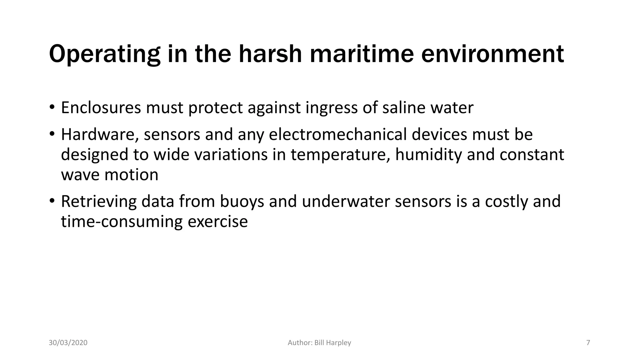 Operating in the harsh maritime environment
• Enclosures must protect against ingress of saline water
• Hardware, sensors and any electromechanical devices must be
designed to wide variations in temperature, humidity and constant
wave motion
• Retrieving data from buoys and underwater sensors is a costly and
time-consuming exercise
30/03/2020 Author: Bill Harpley 7
 