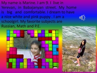 My name is Marine. I am 9. I live in
Yerevan, in Babajanyan street. My home
is big and comfortable. I dream to have
a nice white and pink puppy . I am a
schoolgirl. My favorite subjects are
Russian, Math and P.E.
 