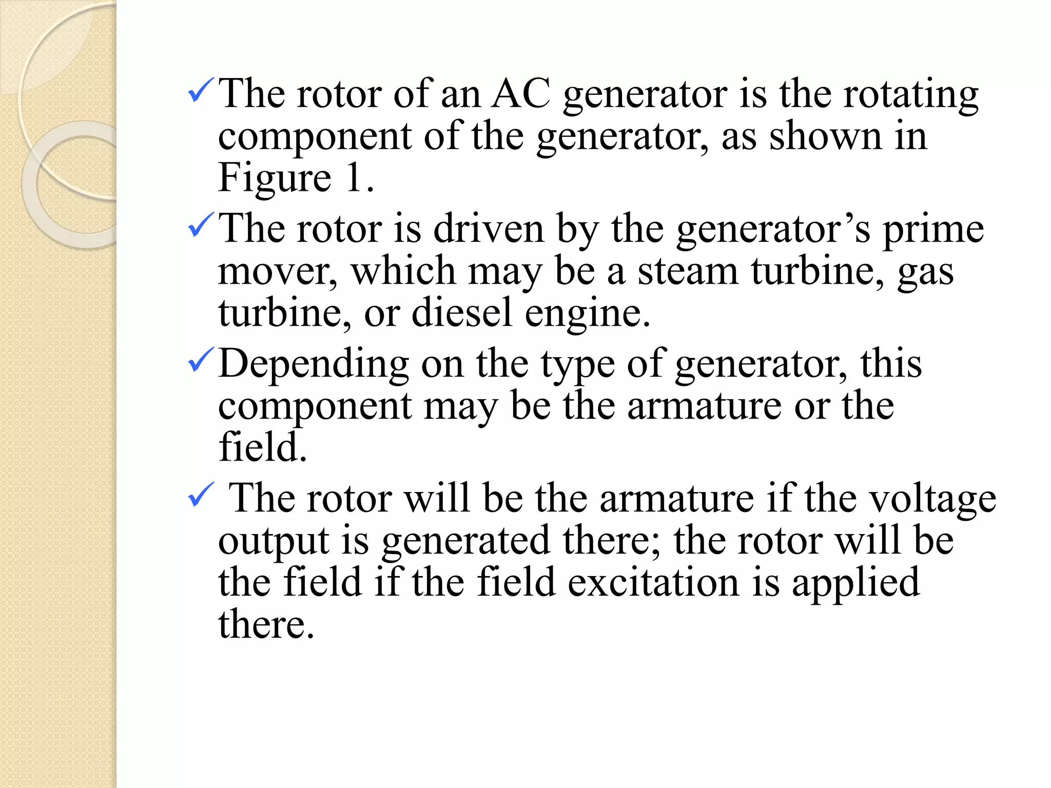 The rotor of an AC generator is the rotating
component of the generator, as shown in
Figure 1.
The rotor is driven by the generator’s prime
mover, which may be a steam turbine, gas
turbine, or diesel engine.
Depending on the type of generator, this
component may be the armature or the
field.
 The rotor will be the armature if the voltage
output is generated there; the rotor will be
the field if the field excitation is applied
there.
 