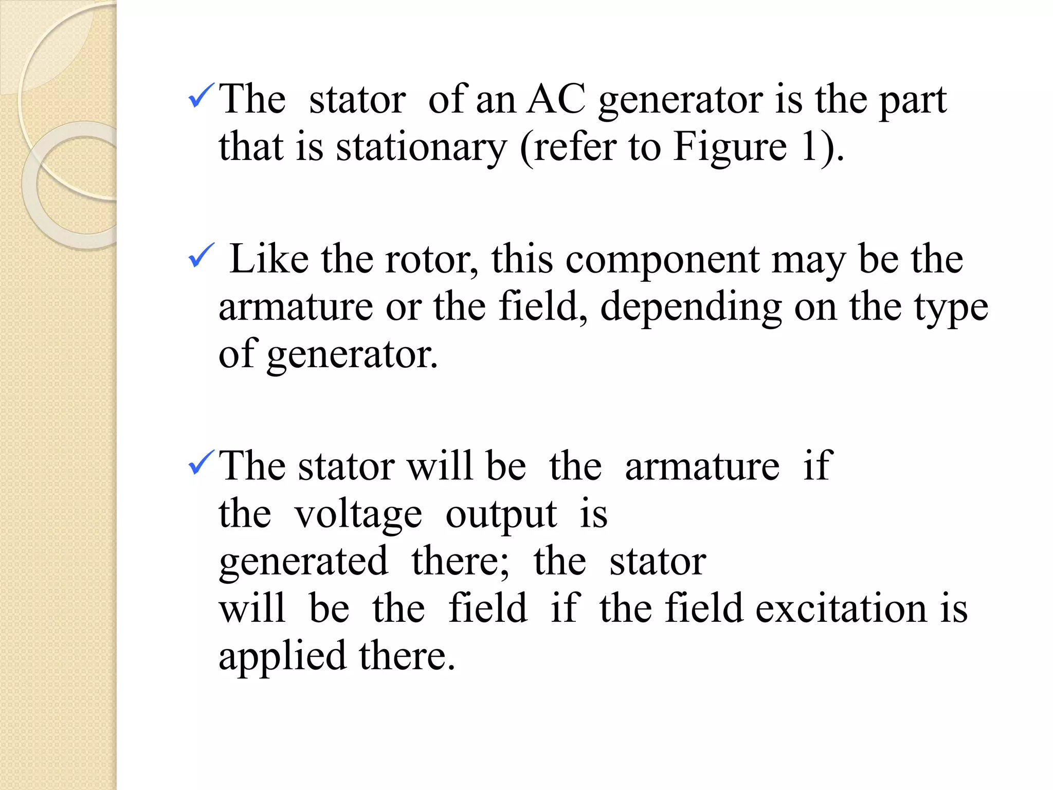 The stator of an AC generator is the part
that is stationary (refer to Figure 1).
 Like the rotor, this component may be the
armature or the field, depending on the type
of generator.
The stator will be the armature if
the voltage output is
generated there; the stator
will be the field if the field excitation is
applied there.
 