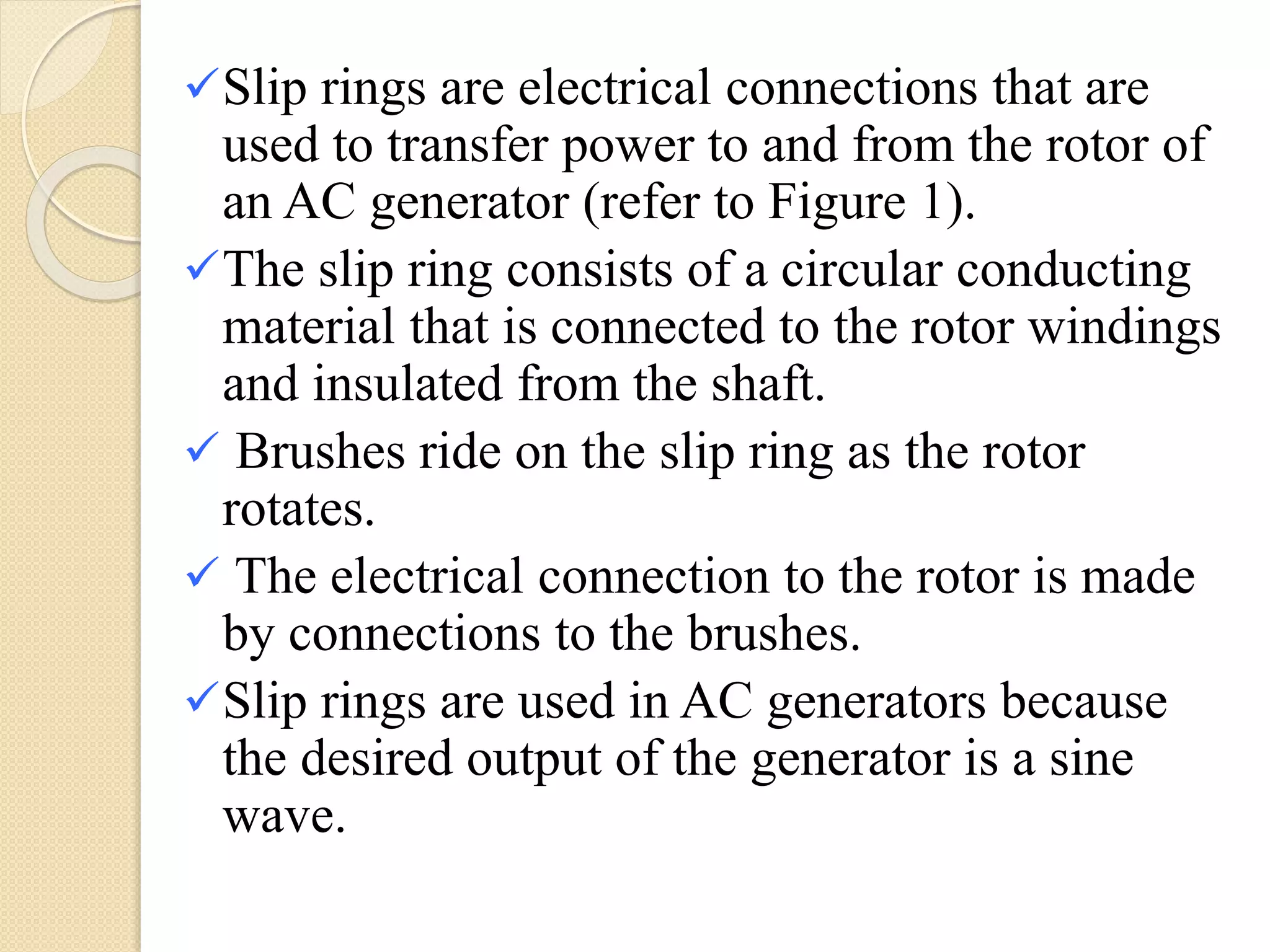 Slip rings are electrical connections that are
used to transfer power to and from the rotor of
an AC generator (refer to Figure 1).
The slip ring consists of a circular conducting
material that is connected to the rotor windings
and insulated from the shaft.
 Brushes ride on the slip ring as the rotor
rotates.
 The electrical connection to the rotor is made
by connections to the brushes.
Slip rings are used in AC generators because
the desired output of the generator is a sine
wave.
 
