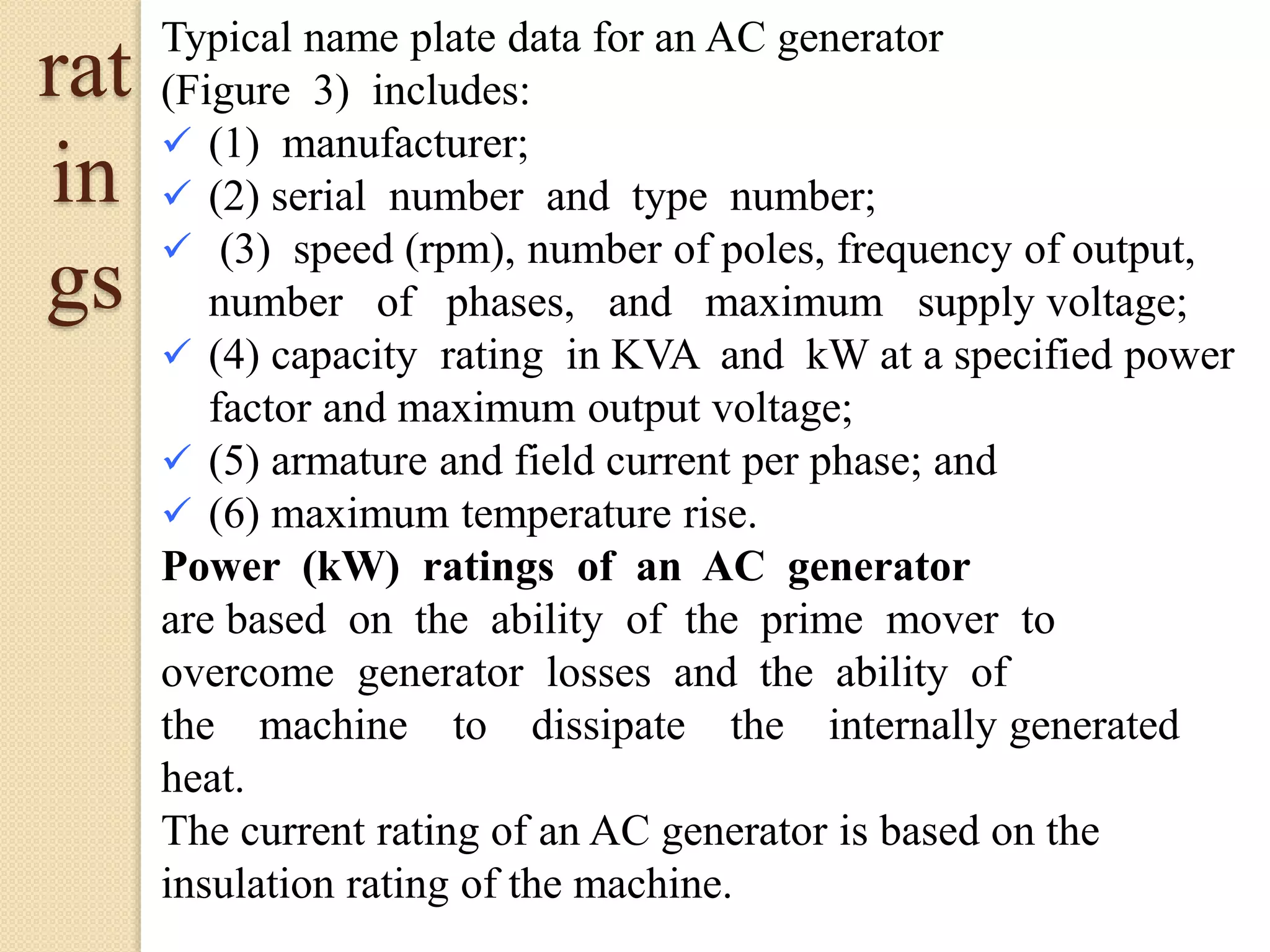 Typical name plate data for an AC generator
(Figure 3) includes:
 (1) manufacturer;
 (2) serial number and type number;
 (3) speed (rpm), number of poles, frequency of output,
number of phases, and maximum supply voltage;
 (4) capacity rating in KVA and kW at a specified power
factor and maximum output voltage;
 (5) armature and field current per phase; and
 (6) maximum temperature rise.
Power (kW) ratings of an AC generator
are based on the ability of the prime mover to
overcome generator losses and the ability of
the machine to dissipate the internally generated
heat.
The current rating of an AC generator is based on the
insulation rating of the machine.
rat
in
gs
 