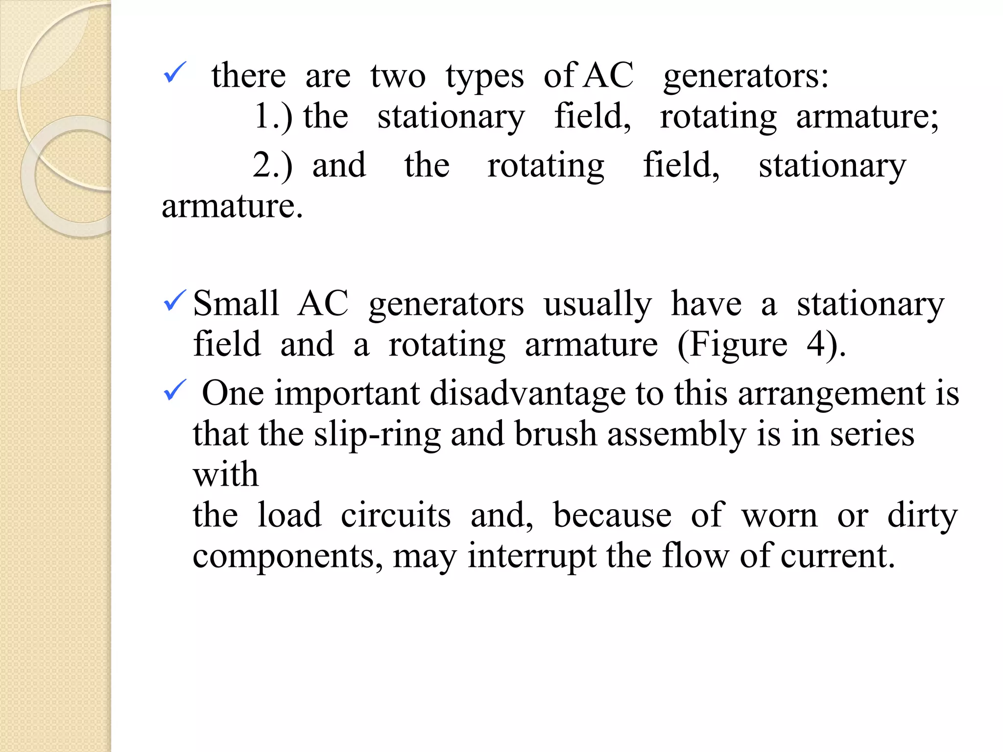  there are two types of AC generators:
1.) the stationary field, rotating armature;
2.) and the rotating field, stationary
armature.
Small AC generators usually have a stationary
field and a rotating armature (Figure 4).
 One important disadvantage to this arrangement is
that the slip-ring and brush assembly is in series
with
the load circuits and, because of worn or dirty
components, may interrupt the flow of current.
 