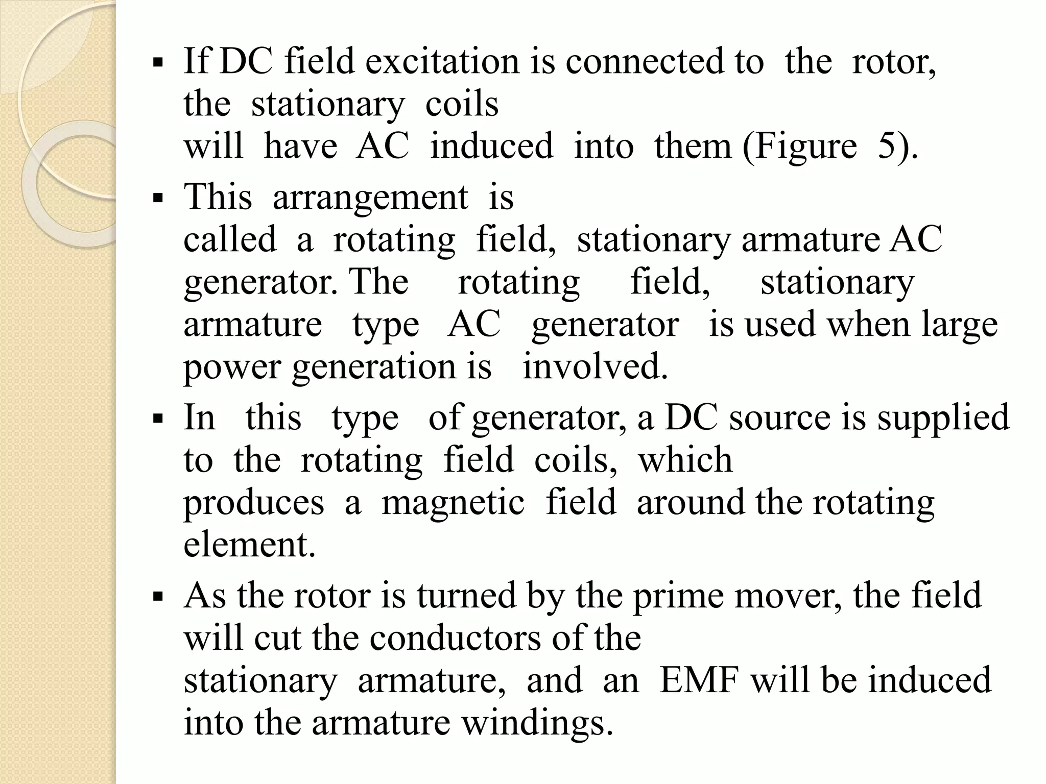  If DC field excitation is connected to the rotor,
the stationary coils
will have AC induced into them (Figure 5).
 This arrangement is
called a rotating field, stationary armature AC
generator. The rotating field, stationary
armature type AC generator is used when large
power generation is involved.
 In this type of generator, a DC source is supplied
to the rotating field coils, which
produces a magnetic field around the rotating
element.
 As the rotor is turned by the prime mover, the field
will cut the conductors of the
stationary armature, and an EMF will be induced
into the armature windings.
 