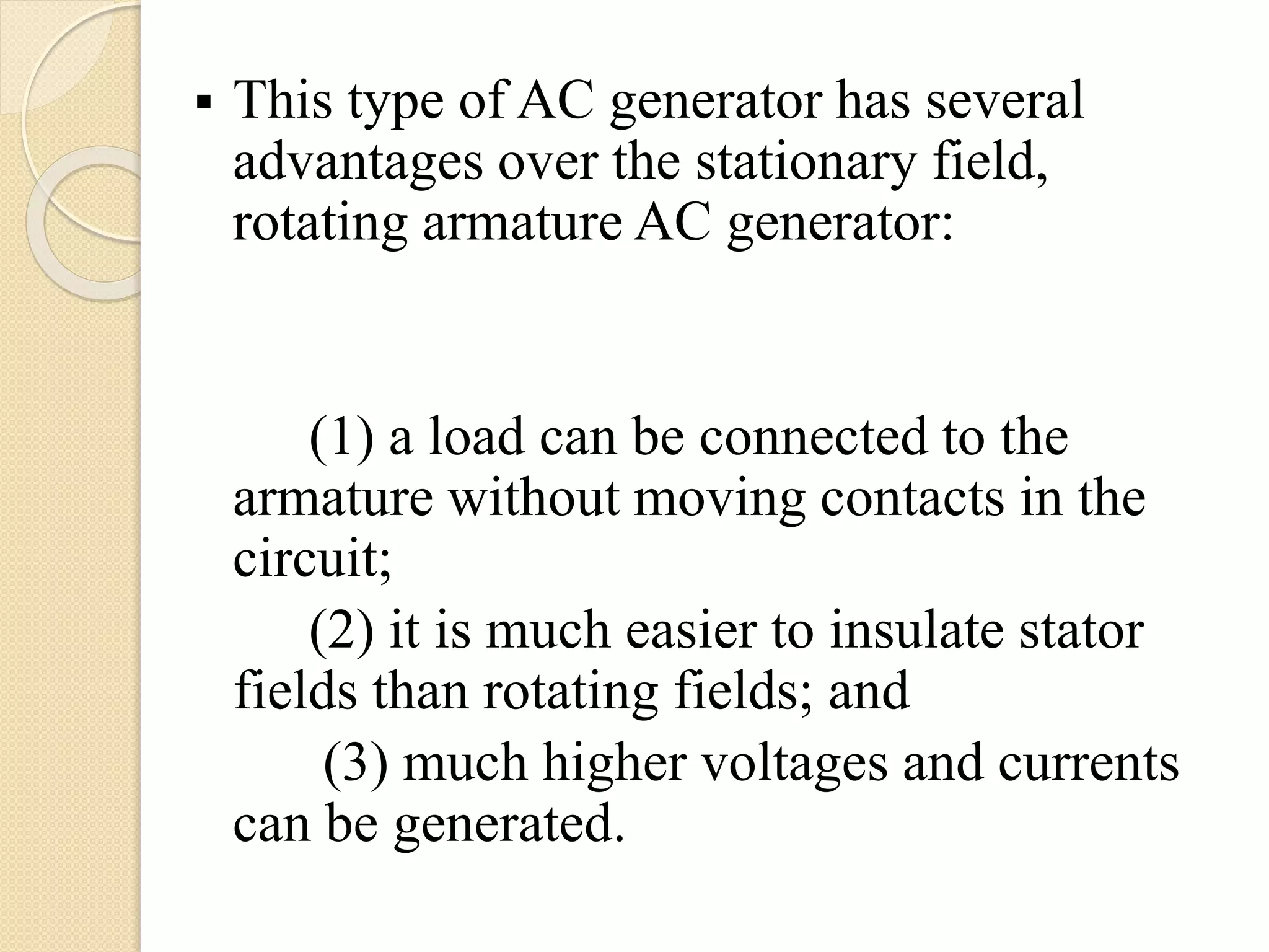  This type of AC generator has several
advantages over the stationary field,
rotating armature AC generator:
(1) a load can be connected to the
armature without moving contacts in the
circuit;
(2) it is much easier to insulate stator
fields than rotating fields; and
(3) much higher voltages and currents
can be generated.
 