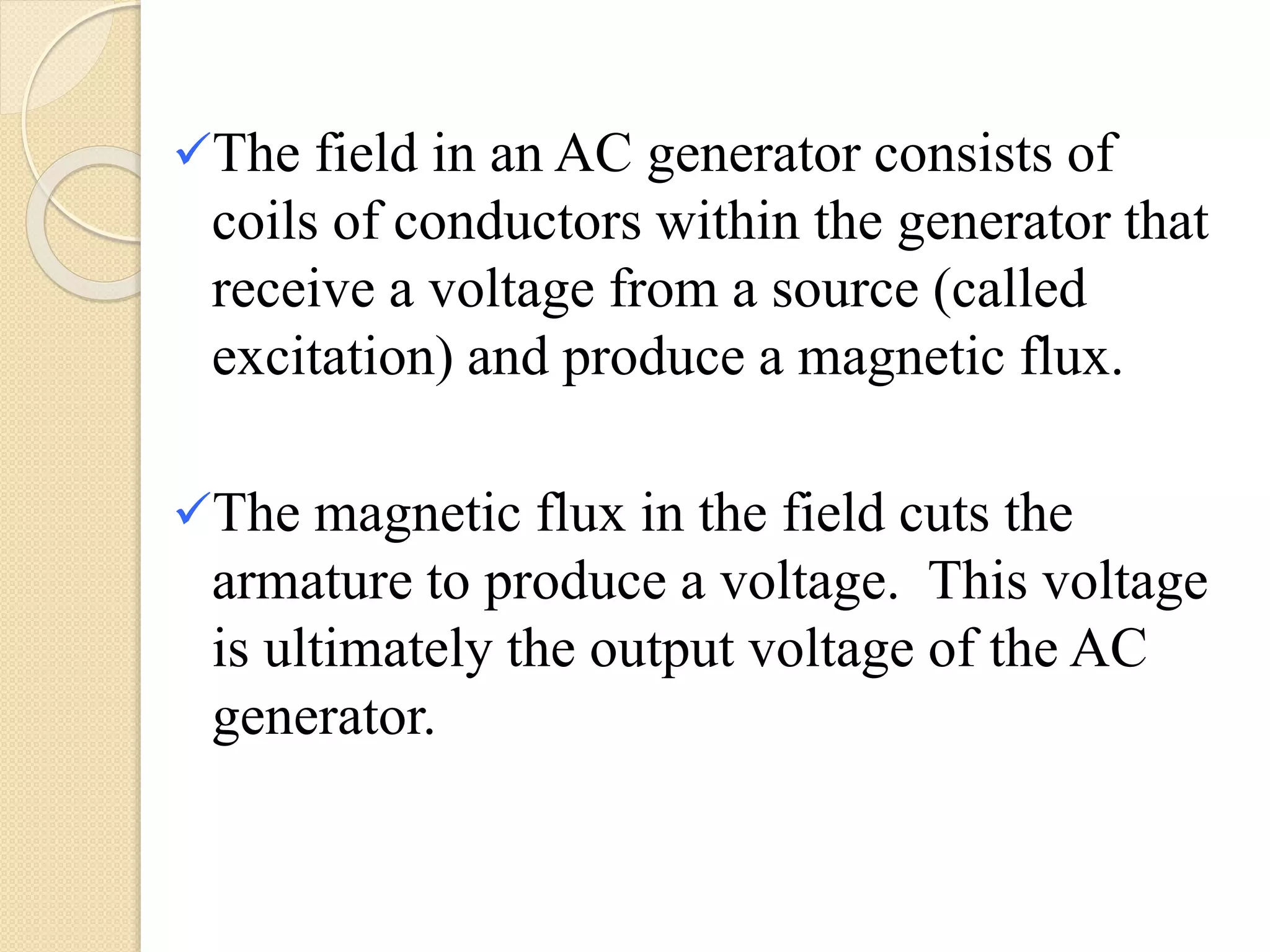 The field in an AC generator consists of
coils of conductors within the generator that
receive a voltage from a source (called
excitation) and produce a magnetic flux.
The magnetic flux in the field cuts the
armature to produce a voltage. This voltage
is ultimately the output voltage of the AC
generator.
 