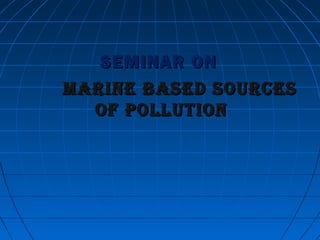 SEMINAR ONSEMINAR ON
MARINE BASED SOURCESMARINE BASED SOURCES
OF POLLUTIONOF POLLUTION
 