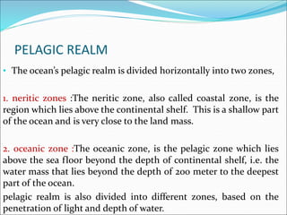 PELAGIC REALM
• The ocean’s pelagic realm is divided horizontally into two zones,
1. neritic zones :The neritic zone, also called coastal zone, is the
region which lies above the continental shelf. This is a shallow part
of the ocean and is very close to the land mass.
2. oceanic zone :The oceanic zone, is the pelagic zone which lies
above the sea floor beyond the depth of continental shelf, i.e. the
water mass that lies beyond the depth of 200 meter to the deepest
part of the ocean.
pelagic realm is also divided into different zones, based on the
penetration of light and depth of water.
 