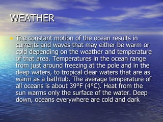 WEATHER The constant motion of the ocean results in currents and waves that may either be warm or cold depending on the weather and temperature of that area. Temperatures in the ocean range from just around freezing at the pole and in the deep waters, to tropical clear waters that are as warm as a bathtub. The average temperature of all oceans is about 39°F (4°C). Heat from the sun warms only the surface of the water. Deep down, oceans everywhere are cold and dark  