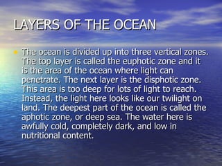 LAYERS OF THE OCEAN The ocean is divided up into three vertical zones. The top layer is called the euphotic zone and it is the area of the ocean where light can penetrate. The next layer is the disphotic zone. This area is too deep for lots of light to reach. Instead, the light here looks like our twilight on land. The deepest part of the ocean is called the aphotic zone, or deep sea. The water here is awfully cold, completely dark, and low in nutritional content.   