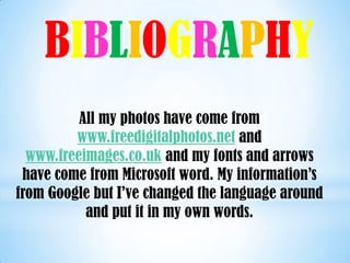 BIBLIOGRAPHY
          All my photos have come from
         www.freedigitalphotos.net and
  www.freeimages.co.uk and my fonts and arrows
 have come from Microsoft word. My information’s
from Google but I’ve changed the language around
           and put it in my own words.
 