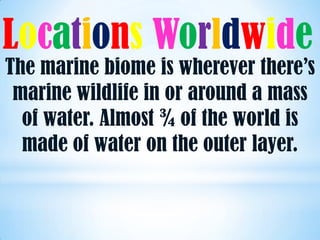 Locations Worldwide
The marine biome is wherever there’s
 marine wildlife in or around a mass
  of water. Almost ¾ of the world is
  made of water on the outer layer.
 