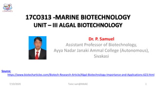 Dr. P. Samuel
Assistant Professor of Biotechnology,
Ayya Nadar Janaki Ammal College (Autonomous),
Sivakasi
Source:
https://www.biotecharticles.com/Biotech-Research-Article/Algal-Biotechnology-Importance-and-Applications-623.html
7/10/2020 1Tutor sam@ANJAC
 