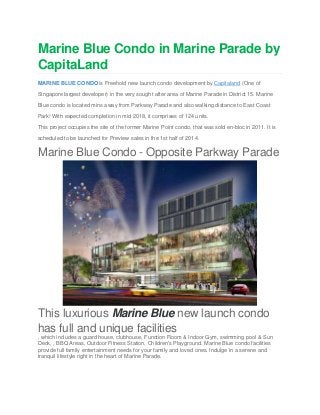 Marine Blue Condo in Marine Parade by
CapitaLand
MARINE BLUE CONDO is Freehold new launch condo development by Capitaland (One of
Singapore largest developer) in the very sought after area of Marine Parade in District 15. Marine
Blue condo is located mins away from Parkway Parade and also walking distance to East Coast
Park! With expected completion in mid 2018, it comprises of 124 units.
This project occupies the site of the former Marine Point condo, that was sold en-bloc in 2011. It is
scheduled to be launched for Preview sales in the 1st half of 2014.
Marine Blue Condo - Opposite Parkway Parade
This luxurious Marine Blue new launch condo
has full and unique facilities
, which includes a guard house, clubhouse, Function Room & Indoor Gym, swimming pool & Sun
Deck, , BBQ Areas, Outdoor Fitness Station, Children's Playground. Marine Blue condo facilities
provide full family entertainment needs for your family and loved ones. Indulge in a serene and
tranquil lifestyle right in the heart of Marine Parade.
 