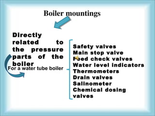 Boiler mountings 
Directly 
related to 
the pressure 
parts of the 
boiler 
Safety valves 
Main stop valve 
Feed check valves 
Water level indicators 
Thermometers 
Drain valves 
Salinometer 
Chemical dosing 
valves 
For a water tube boiler 
 