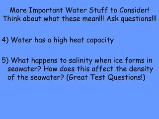 More Important Water Stuff to Consider! Think about what these mean!!! Ask questions!!! 4) Water has a high heat capacity 5) What happens to salinity when ice forms in seawater? How does this affect the density of the seawater? (Great Test Questions!) 