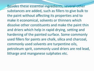 Besides these essential ingredients, several other
substances are added, such as fillers to give bulk to
the paint without affecting its properties and to
make it economical, solvents or thinners which
dissolve other constituents and make the paint thin
and driers which help in rapid drying, setting and
hardening of the painted surface. Some commonly
used fillers for paints are chalk, silica and charcoal,
commonly used solvents are turpentine oils,
petroleum sprit, commonly used driers are red lead,
litharge and manganese sulphates etc.

 