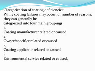Categorization of coating deficiencies:
While coating failures may occur for number of reasons,
they can generally be
categorized into four main groupings:
1.
Coating manufacturer related or caused
2.
Owner/specifier related or caused
3.
Coating applicator related or caused
4.
Environmental service related or caused.

 