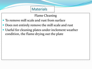 Materials
Flame Cleaning
 To remove mill scale and rust from surface
 Does not entirely remove the mill scale and rust
 Useful for cleaning plates under inclement weather
condition, the flame drying out the plate

 