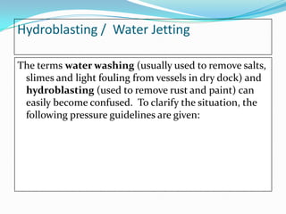 Hydroblasting / Water Jetting
The terms water washing (usually used to remove salts,
slimes and light fouling from vessels in dry dock) and
hydroblasting (used to remove rust and paint) can
easily become confused. To clarify the situation, the
following pressure guidelines are given:

 