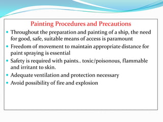 Painting Procedures and Precautions
 Throughout the preparation and painting of a ship, the need






for good, safe, suitable means of access is paramount
Freedom of movement to maintain appropriate distance for
paint spraying is essential
Safety is required with paints.. toxic/poisonous, flammable
and irritant to skin.
Adequate ventilation and protection necessary
Avoid possibility of fire and explosion

 