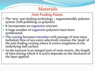 Materials
Anti-Fouling Paints
 The ‘new’ anti-fouling technology - organometallic polymer






system (Self-polishing co-polymer)
It incorporates an organotin toxicant.
A large number of organotin polymers have been
synthesized.
The coating becomes smoother with passage of time since
turbulent flow of sea water selectively removes the ‘peak’ of
the anti-fouling coating where it covers roughness in the
underlying hull surface.
As the toxicant is an integral part of resin matrix, the length
of time during which it is active depends on the thickness of
the layer applied.

 