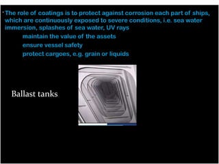 . The role of coatings is to protect against corrosion each part of ships,
which are continuously exposed to severe conditions, i.e. sea water
immersion, splashes of sea water, UV rays
– maintain the value of the assets
– ensure vessel safety
– protect cargoes, e.g. grain or liquids
–
–
Ballast tanks
–

Ballast tanks

 