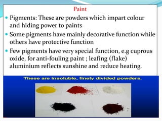 Paint

 Pigments: These are powders which impart colour
and hiding power to paints
 Some pigments have mainly decorative function while
others have protective function
 Few pigments have very special function, e.g cuprous
oxide, for anti-fouling paint ; leafing (flake)

aluminium reflects sunshine and reduce heating.

 
