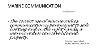 MARINE COMMUNICATION
“Short history”
• The correct use of marine radios
communication is paramount to safe
boating and in the right hands, a
marine radios can save life and
property.
Presenter: Sagun Subedi
MOKPO NATIONAL UNIVERSITY
 
