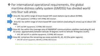  For international operational requirements, the global
maritime distress safety system (GMDSS) has divided world
into four sub areas.
• Area A1: lies within range of shore-based VHF coast stations (up to about 20 NM);
• VHF equipment, S-EPIRB or VHF EPIRB, MSI receiver.
• Area A2: lies within range of shore based MF coast stations (excluding A1 areas) (up to about 150
NM) ;
• VHF and MF equipment, S-EPIRB, MSI receiver.
• Area A3: lies within the coverage area of INMARSAT communications satellites (excluding A1 and
A2 areas- approximately between latitude 70 degrees north to latitude 70 degrees south);
• VHF, MF and HF or satellite equipment, S-EPIRB, MSI receiver.
• Area A4: comprises the remaining sea areas outside A1, A2, A3 (the polar regions);
• VHF, MF and HF equipment, 406 MHZ S-EPIRB, MSI receiver.
# NM/M/nmi is unit of distance that is approximately one minute of arc measured along any meridian i.e. 1,852 meter or 6,076 feet.
 