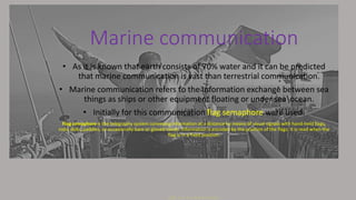 Marine communication
• As it is known that earth consists of 70% water and it can be predicted
that marine communication is vast than terrestrial communication.
• Marine communication refers to the Information exchange between sea
things as ships or other equipment floating or under seaocean.
• Initially for this communication flag semaphore were used.
Flag semaphore is the telegraphy system conveying information at a distance by means of visual signals with hand-held flags,
rods, disks, paddles, or occasionally bare or gloved hands. Information is encoded by the position of the flags; it is read when the
flag is in a fixed position.
 
